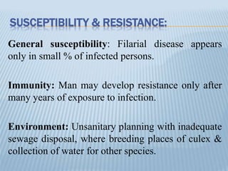 SUSCEPTIBILITY & RESISTANCE:
General susceptibility: Filarial disease appears
only in small % of infected persons.
Immunity: Man may develop resistance only after
many years of exposure to infection.
Environment: Unsanitary planning with inadequate
sewage disposal, where breeding places of culex &
collection of water for other species.
 