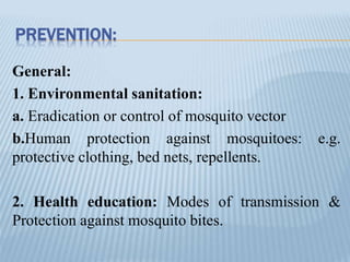 PREVENTION:
General:
1. Environmental sanitation:
a. Eradication or control of mosquito vector
b.Human protection against mosquitoes: e.g.
protective clothing, bed nets, repellents.
2. Health education: Modes of transmission &
Protection against mosquito bites.
 