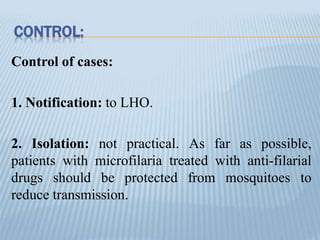 CONTROL:
Control of cases:
1. Notification: to LHO.
2. Isolation: not practical. As far as possible,
patients with microfilaria treated with anti-filarial
drugs should be protected from mosquitoes to
reduce transmission.
 