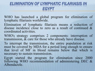 ELIMINATION OF LYMPHATIC FILARIASIS IN
EGYPT
WHO has launched a global program for elimination of
lymphatic filariasis worldwide.
Elimination of lymphatic filariasis means a reduction of
disease incidence close to zero as a result of continued &
coordinated activities.
WHO's strategy comprises 2 components: interruption of
transmission, & care for those who already have disease.
To interrupt the transmission, the entire population at risk
must be covered by MDA for a period long enough to ensure
that level of MF in blood remains below that which is
necessary to sustain transmission.
Egypt started the program for elimination since 2000
following WHO recommendation of administering DEC &
Albendazole.
 