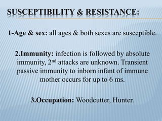 SUSCEPTIBILITY & RESISTANCE:
1-Age & sex: all ages & both sexes are susceptible.
2.Immunity: infection is followed by absolute
immunity, 2nd attacks are unknown. Transient
passive immunity to inborn infant of immune
mother occurs for up to 6 ms.
3.Occupation: Woodcutter, Hunter.
 