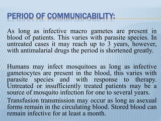 PERIOD OF COMMUNICABILITY:
As long as infective macro gametes are present in
blood of patients. This varies with parasite species. In
untreated cases it may reach up to 3 years, however,
with antimalarial drugs the period is shortened greatly.
Humans may infect mosquitoes as long as infective
gametocytes are present in the blood, this varies with
parasite species and with response to therapy.
Untreated or insufficiently treated patients may be a
source of mosquito infection for one to several years.
Transfusion transmission may occur as long as asexual
forms remain in the circulating blood. Stored blood can
remain infective for at least a month.
 