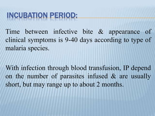 INCUBATION PERIOD:
Time between infective bite & appearance of
clinical symptoms is 9-40 days according to type of
malaria species.
With infection through blood transfusion, IP depend
on the number of parasites infused & are usually
short, but may range up to about 2 months.
 