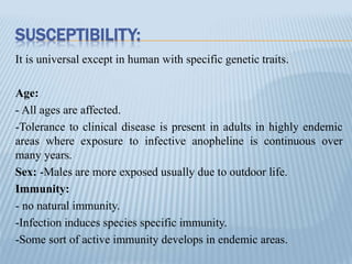 SUSCEPTIBILITY:
It is universal except in human with specific genetic traits.
Age:
- All ages are affected.
-Tolerance to clinical disease is present in adults in highly endemic
areas where exposure to infective anopheline is continuous over
many years.
Sex: -Males are more exposed usually due to outdoor life.
Immunity:
- no natural immunity.
-Infection induces species specific immunity.
-Some sort of active immunity develops in endemic areas.
 