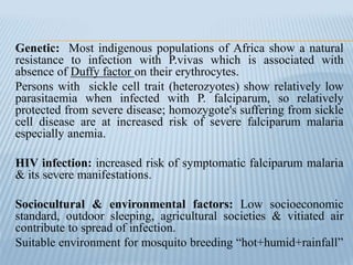 Genetic: Most indigenous populations of Africa show a natural
resistance to infection with P.vivas which is associated with
absence of Duffy factor on their erythrocytes.
Persons with sickle cell trait (heterozyotes) show relatively low
parasitaemia when infected with P. falciparum, so relatively
protected from severe disease; homozygote's suffering from sickle
cell disease are at increased risk of severe falciparum malaria
especially anemia.
HIV infection: increased risk of symptomatic falciparum malaria
& its severe manifestations.
Sociocultural & environmental factors: Low socioeconomic
standard, outdoor sleeping, agricultural societies & vitiated air
contribute to spread of infection.
Suitable environment for mosquito breeding “hot+humid+rainfall”
 