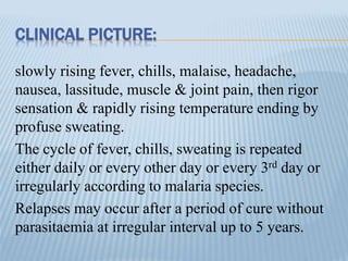 CLINICAL PICTURE:
slowly rising fever, chills, malaise, headache,
nausea, lassitude, muscle & joint pain, then rigor
sensation & rapidly rising temperature ending by
profuse sweating.
The cycle of fever, chills, sweating is repeated
either daily or every other day or every 3rd day or
irregularly according to malaria species.
Relapses may occur after a period of cure without
parasitaemia at irregular interval up to 5 years.
 