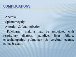 COMPLICATIONS:
- Anemia.
- Splenomegaly.
- Abortion & fetal infection.
- Falciparum malaria may be associated with
respiratory distress, jaundice, liver failure,
encephalopathy, pulmonary & cerebral edema,
coma & death.
 
