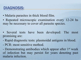 DIAGNOSIS:
• Malaria parasites in thick blood film.
• Repeated microscopic examination every 12-24 hs
may be necessary to cover all parasite species.
• Several tests have been developed: The most
promising are:
- Rapid diagnostic tests: plasmoidal antigens in blood.
- PCR: most sensitive method.
- Demonstrating antibodies which appear after 1st week
of infection but may persist for years denoting past
malaria infection.
 