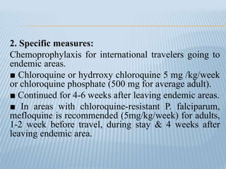 2. Specific measures:
Chemoprophylaxis for international travelers going to
endemic areas.
■ Chloroquine or hydrroxy chloroquine 5 mg /kg/week
or chloroquine phosphate (500 mg for average adult).
■ Continued for 4-6 weeks after leaving endemic areas.
■ In areas with chloroquine-resistant P. falciparum,
mefloquine is recommended (5mg/kg/week) for adults,
1-2 week before travel, during stay & 4 weeks after
leaving endemic area.
 