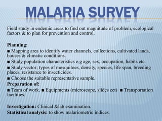 MALARIA SURVEY
Field study in endemic areas to find out magnitude of problem, ecological
factors & to plan for prevention and control.
Planning:
■ Mapping area to identify water channels, collections, cultivated lands,
houses & climatic conditions.
■ Study population characteristics e.g age, sex, occupation, habits etc.
■ Study vector; types of mosquitoes, density, species, life span, breeding
places, resistance to insecticides.
■ Choose the suitable representative sample.
Preparation of:
■ Team of work. ■ Equipments (microscope, slides ect) ■ Transportation
facilities.
Investigation: Clinical &lab examination.
Statistical analysis: to show malariometric indices.
 