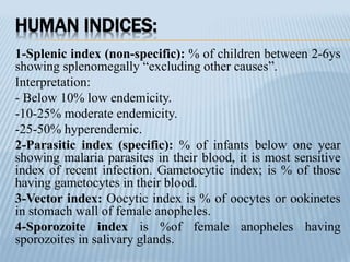 HUMAN INDICES:
1-Splenic index (non-specific): % of children between 2-6ys
showing splenomegally “excluding other causes”.
Interpretation:
- Below 10% low endemicity.
-10-25% moderate endemicity.
-25-50% hyperendemic.
2-Parasitic index (specific): % of infants below one year
showing malaria parasites in their blood, it is most sensitive
index of recent infection. Gametocytic index; is % of those
having gametocytes in their blood.
3-Vector index: Oocytic index is % of oocytes or ookinetes
in stomach wall of female anopheles.
4-Sporozoite index is %of female anopheles having
sporozoites in salivary glands.
 