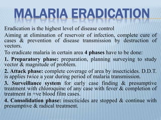 MALARIA ERADICATION
Eradication is the highest level of disease control
Aiming at elimination of reservoir of infection, complete cure of
cases & prevention of disease transmission by destruction of
vectors.
To eradicate malaria in certain area 4 phases have to be done:
1. Preparatory phase: preparation, planning surveying to study
vector & magnitude of problem.
2. Attack phase: complete coverage of area by insecticides. D.D.T.
is applies twice a year during period of malaria transmission.
3. Surveillance system for early case finding & presumptive
treatment with chloroquine of any case with fever & completion of
treatment in +ve blood film cases.
4. Consolidation phase: insecticides are stopped & continue with
presumptive & radical treatment.
 