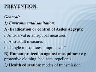 PREVENTION:
General:
1) Environmental sanitation:
A) Eradication or control of Aedes Aegypti:
i. Anti-larval & anti-pupal measures
ii. Anti-adult measures
iii. Jungle mosquitoes “impractical”.
B) Human protection against mosquitoes: e.g.
protective clothing, bed nets, repellents.
2) Health education: modes of transmission.
 
