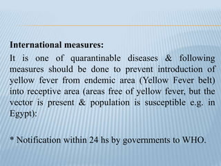 International measures:
It is one of quarantinable diseases & following
measures should be done to prevent introduction of
yellow fever from endemic area (Yellow Fever belt)
into receptive area (areas free of yellow fever, but the
vector is present & population is susceptible e.g. in
Egypt):
* Notification within 24 hs by governments to WHO.
 