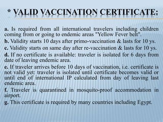 * VALID VACCINATION CERTIFICATE:
a. Is required from all international travelers including children
coming from or going to endemic areas "Yellow Fever belt".
b. Validity starts 10 days after primo-vaccination & lasts for 10 ys.
c. Validity starts on same day after re-vaccination & lasts for 10 ys.
d. If no certificate is available: traveler is isolated for 6 days from
date of leaving endemic area.
e. If traveler arrives before 10 days of vaccination, i.e. certificate is
not valid yet: traveler is isolated until certificate becomes valid or
until end of international IP calculated from day of leaving last
endemic area.
f. Traveler is quarantined in mosquito-proof accommodation in
airport.
g. This certificate is required by many countries including Egypt.
 
