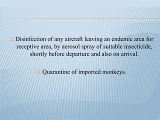  Disinfection of any aircraft leaving an endemic area for
receptive area, by aerosol spray of suitable insecticide,
shortly before departure and also on arrival.
 Quarantine of imported monkeys.
 