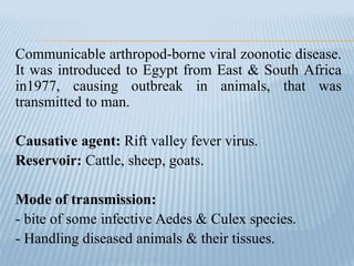 Communicable arthropod-borne viral zoonotic disease.
It was introduced to Egypt from East & South Africa
in1977, causing outbreak in animals, that was
transmitted to man.
Causative agent: Rift valley fever virus.
Reservoir: Cattle, sheep, goats.
Mode of transmission:
- bite of some infective Aedes & Culex species.
- Handling diseased animals & their tissues.
 