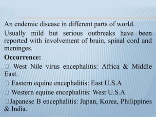 An endemic disease in different parts of world.
Usually mild but serious outbreaks have been
reported with involvement of brain, spinal cord and
meninges.
Occurrence:
West Nile virus encephalitis: Africa & Middle
East.
Eastern equine encephalitis: East U.S.A
Western equine encephalitis: West U.S.A
Japanese B encephalitis: Japan, Korea, Philippines
& India.
 