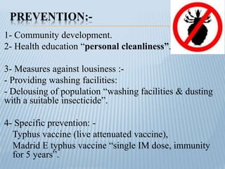 PREVENTION:-
1- Community development.
2- Health education “personal cleanliness”.
3- Measures against lousiness :-
- Providing washing facilities:
- Delousing of population “washing facilities & dusting
with a suitable insecticide”.
4- Specific prevention: -
- Typhus vaccine (live attenuated vaccine),
- Madrid E typhus vaccine “single IM dose, immunity
for 5 years”.
 