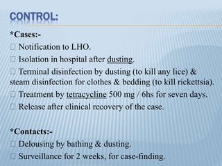 CONTROL:
*Cases:-
Notification to LHO.
Isolation in hospital after dusting.
Terminal disinfection by dusting (to kill any lice) &
steam disinfection for clothes & bedding (to kill rickettsia).
Treatment by tetracycline 500 mg / 6hs for seven days.
Release after clinical recovery of the case.
*Contacts:-
Delousing by bathing & dusting.
Surveillance for 2 weeks, for case-finding.
 