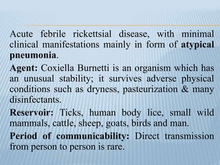 Acute febrile rickettsial disease, with minimal
clinical manifestations mainly in form of atypical
pneumonia.
Agent: Coxiella Burnetti is an organism which has
an unusual stability; it survives adverse physical
conditions such as dryness, pasteurization & many
disinfectants.
Reservoir: Ticks, human body lice, small wild
mammals, cattle, sheep, goats, birds and man.
Period of communicability: Direct transmission
from person to person is rare.
 