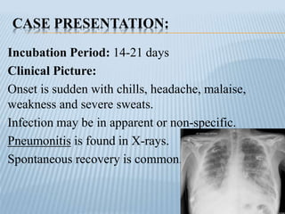 CASE PRESENTATION:
Incubation Period: 14-21 days
Clinical Picture:
Onset is sudden with chills, headache, malaise,
weakness and severe sweats.
Infection may be in apparent or non-specific.
Pneumonitis is found in X-rays.
Spontaneous recovery is common.
 