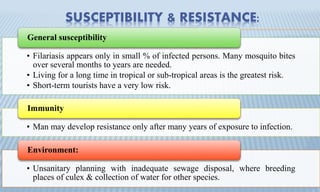 SUSCEPTIBILITY & RESISTANCE:
• Filariasis appears only in small % of infected persons. Many mosquito bites
over several months to years are needed.
• Living for a long time in tropical or sub-tropical areas is the greatest risk.
• Short-term tourists have a very low risk.
General susceptibility
• Man may develop resistance only after many years of exposure to infection.
Immunity
• Unsanitary planning with inadequate sewage disposal, where breeding
places of culex & collection of water for other species.
Environment:
 