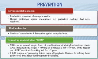 PREVENTION
• Eradication or control of mosquito vector
• Human protection against mosquitoes: e.g. protective clothing, bed nets,
repellents.
Environmental sanitation
• Modes of transmission & Protection against mosquito bites.
Health education
• MDA as an annual single dose, of combinations of diethylcarbamizine citrate
(DEC) 6mg/kg body weight + 400 mg of albendazole for 4-6 years, or the regular
use of DEC-medicated cooking salt for 1-2 years.
• 2 fold purpose of preventing future cases of lymphatic filariasis & helping those
people who are already suffering from the disease.
Mass drug administration “WHO”
 