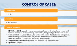 CONTROL OF CASES:
• LHO.
Notification
• Not practical.
Isolation
• DEC (Banocid, Hetrazan) → rapid suppression of most or all microfilaria + some adult
worms. Low level of microfilaria may reappear. So, ttt repeated yearly + lab follow up.
• Ivermectin kills only microfilariae, but not the adult worm; the adult worm is responsible
for the pathology of lymphedema & hydrocele. Some studies have shown adult worm
killing with ttt with Doxycycline (200mg/day for 4–6 weeks).
• Lymphedema & Elephantiasis: DEC not indicated “No active infection”.
• Hydrocele: Surgery.
Specific treatment
 