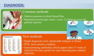 DIAGNOSIS:
Common methods
• Malaria parasites in thick blood film.
• Repeated microscopic exam.: every 12-24 hs to cover all
parasite species.
New methods
• Rapid diagnostic tests: plasmoidal antigens in blood.
• PCR: most sensitive method.
• Demonstrating antibodies which appear after 1st week of
infection but may persist for years denoting past malaria
infection.
 