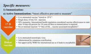 Specific measures:
1) Immunization:
a) Active Immunization: “most effective preventive measure”
17 D
vaccine
• Live attenuated vaccine “stored at -25°C”.
• Single dose, 0.5ml, S.C. injection.
• 99% immunity: International health regulation considered vaccine effectiveness to start
after 10 days & persists for 10 years & then re-immunization is required.
• No or minimal reaction “1st 4ms of life....vaccine associated encephalitis”.
Dakar
vaccine
• Live attenuated neurotropic virus.
• Administered by cutaneous scarification.
• Not approved by WHO for international use as it leads to encephalitis.
 