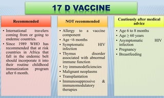 17 D VACCINE
Recommended
• International travelers
coming from or going to
endemic countries.
• Since 1989 WHO has
recommended that at risk
countries in Africa that
fall in the endemic belt
should incorporate it into
their routine childhood
immunization program
after 6 month.
NOT recommended
• Allergy to a vaccine
component
• Age <6 months
• Symptomatic HIV
infection
• Thymus disorder
associated with abnormal
immune function
• 1ry immunodeficiencies
• Malignant neoplasms
• Transplantation
• Immunosuppressive &
immunomodulatory
therapies
Cautiously after medical
advice
• Age 6 to 8 months
• Age ≥ 60 years
• Asymptomatic HIV
infection
• Pregnancy
• Breastfeeding
 
