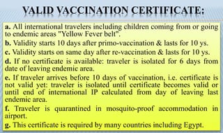 VALID VACCINATION CERTIFICATE:
a. All international travelers including children coming from or going
to endemic areas "Yellow Fever belt".
b. Validity starts 10 days after primo-vaccination & lasts for 10 ys.
c. Validity starts on same day after re-vaccination & lasts for 10 ys.
d. If no certificate is available: traveler is isolated for 6 days from
date of leaving endemic area.
e. If traveler arrives before 10 days of vaccination, i.e. certificate is
not valid yet: traveler is isolated until certificate becomes valid or
until end of international IP calculated from day of leaving last
endemic area.
f. Traveler is quarantined in mosquito-proof accommodation in
airport.
g. This certificate is required by many countries including Egypt.
 