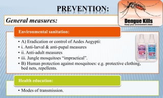 PREVENTION:
General measures:
• A) Eradication or control of Aedes Aegypti:
• i. Anti-larval & anti-pupal measures
• ii. Anti-adult measures
• iii. Jungle mosquitoes “impractical”.
• B) Human protection against mosquitoes: e.g. protective clothing,
bed nets, repellents.
Environmental sanitation:
• Modes of transmission.
Health education:
 