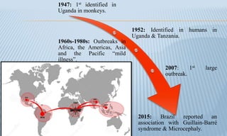 1947: 1st identified in
Uganda in monkeys.
1952: Identified in humans in
Uganda & Tanzania.
1960s-1980s: Outbreaks in
Africa, the Americas, Asia
and the Pacific “mild
illness”.
2007: 1st large
outbreak.
2015: Brazil reported an
association with Guillain-Barré
syndrome & Microcephaly.
 