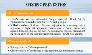 SPECIFIC PREVENTION
• Oten's vaccine: live attenuated “single dose of 1.0 ml, S.C.”-
Protective for around 6 months- To At-risk groups
• Killed vaccine: 3 doses. Booster injection is necessary every
6months if high risk exposure continuous. - Some protection
against bubonic plague, but not 1ry pneumonic plague. Should not
be relied upon as the sole preventive measure. -To At-risk groups.
Active Immunization
• Tetracycline or Chloramphenicol
• Close contacts of confirmed or suspected plague pneumonia cases
Chemoprophylaxis
 