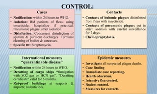 CONTROL:
Cases
• Notification: within 24 hours to WHO.
• Isolation: Rid patients of fleas, using
insecticide; hospitalize if practical.
Pneumonic plague, strict isolation.
• Disinfection: Concurrent disinfection of
sputum & purulent discharges. Terminal
cleaning of bodies & carcasses.
• Specific ttt: Streptomycin.
Contacts
• Contacts of bubonic plague: disinfested
from fleas with insecticide.
• Contacts of pneumonic plague: put in
strict isolation with careful surveillance
for 7 days.
• Chemoprophylaxis.
International measures
“quarantinable disease”
• Notification within 24 hours to WHO.
• Deratting of cargo ships “fumigation
with SO2 gas or HCN gas”. “Deratting
certificate" valid for 6 months.
• Rat-proof buildings at seaports &
airports; rodenticides.
Epidemic measures
• Investigate all suspected plague deaths.
• Case finding
• Immediate case reporting.
• Health education.
• Intensive flea control.
• Rodent control.
• Measures for contacts.
 