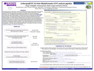 ArthropodEST: K-State Bioinformatics EST analysis pipeline * Sanjay Chellapilla 1 , Yoonseong Park 2 , Doina Caragea 3  and Susan J. Brown 1 1 Bioinformatics Center, Division of Biology  2 Department of Entomology   3 Department of Computing and Information Sciences Kansas State University, Manhattan KS 66506 ABSTRACT Expressed Sequence Tags (ESTs), produced by single-pass end-sequencing of cDNA clones, generate large datasets that are instrumental in gene discovery and gene sequence determination. Although several EST data analysis pipelines are available on the WWW ( e.g.  ESTpass, EGassembler, ESTexplorer etc.), the WWW-accessible K-State Bioinformatics EST analysis pipeline  ‘ArthropodEST’  goes further than these existing pipelines in providing more options and analyses, along with a user-friendly interface. The pipeline was developed utilizing freely available bioinformatics and system software (academic or F/OSS licenses). Available options in the pipeline include input sequence cleaning and screening for vectors and contaminants, masking repetitive sequences using repeat databases, clustering and assembly into contigs, computing ORFs (Open Reading Frames) and/or signal-peptide predictions, and assigning functional annotations to the contigs and singletons. The pipeline sends out automatic result notification email(s) containing a unique URL to download results from, to the user‘s email address.  A summary report (automatically generated) of the analyses is included in the results available for download. The pipeline is accessible at  http://bioinformatics.ksu.edu/ArthropodEST/ Acknowledgements:   Supported by KSU-TE-AGC (SC), KSU Bioinformatics Center (DC, SC) and K-INBRE (DC, SC). KANSAS STATE UNIVERSITY   KSU BIOINFORMATICS CENTER KSU ARTHROPOD GENOMICS CENTER  K-INBRE Input sequences cleaning Vector/contaminant screening Assembly with optional prior clustering into contigs, singletons User downloads results and report from unique URL automatically sent by email Process user inputs, display project-receipt confirmation and summary, send automatic confirmation email, invoke pipeline shell script Further analyses: functional annotations and/or signal-peptide predictions server-side CGI script server-side Pipeline shell-script client-side (User) client-side (User) ArthropodEST homepage COMPONENTS OF THE PIPELINE (a) System software: GNU/Linux Ubuntu 2.6.24-23-server, bash  3.2.39, Apache 2.2.8 with mod_perl/2.0.3, PERL 5.8.8 with PERL modules CGI 3.29, Mail:Mailer 1.74, File::Temp 0.18, MySQL 5.0 and Postfix 2.5.4 Mail Transport Agent (MTA). (b) Bioinformatics software: - TGICL software suite [ http://compbio.dfci.harvard.edu/tgi/software/ ] -   Vector databases: NCBI UniVec [ http://www.ncbi.nlm.nih.gov/VecScreen/UniVec.html ] EMBL EmVec [ ftp://ftp.ebi.ac.uk/pub/databases/emvec/ ] -   RepeatMasker [ http://www.RepeatMasker.org/ ]  and associated RepBase libraries [ http://www.girinst.org/ ] requires either  cross_match  [ http://www.phrap.org/phredphrapconsed.html ]   or  wu-blastall  [ http://blast.wustl.edu/ ] - CAP3 sequence-assembly program [ http://seq.cs.iastate.edu/ ]     - NCBI BLAST suite [ http://www.ncbi.nlm.nih.gov/BLAST/download.shtml ]   and/or  wu-blastall  [ http://blast.wustl.edu/ ] - blast2GO pipeline version B2G4PIPE [ http://blast2go.bioinfo.cipf.es/ ] -   signalp   [ http://www.cbs.dtu.dk/services/SignalP/ ] and EMBOSS [ http://emboss.sourceforge.net/ ] (c) In-house developed software: WWW-interface HTML/CSS, server-side CGI, PERL, bash shell and awk scripts User-input: project name, e-mail address, input files  and options/parameters for analyses Repeat-masking with standard RepBase libraries WORKFLOW 