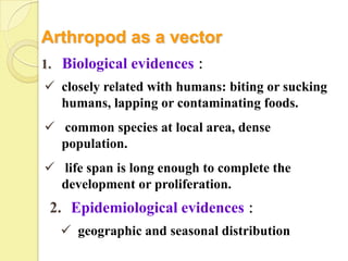 Arthropod as a vector
1. Biological evidences：
 closely related with humans: biting or sucking
  humans, lapping or contaminating foods.
 common species at local area, dense
  population.
 life span is long enough to complete the
  development or proliferation.
 2. Epidemiological evidences：
   geographic and seasonal distribution
 