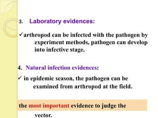 3.   Laboratory evidences:

arthropod can be infected with the pathogen by
     experiment methods, pathogen can develop
     into infective stage.

4. Natural infection evidences:
 in epidemic season, the pathogen can be
      examined from arthropod at the field.


the most important evidence to judge the
      vector.
 