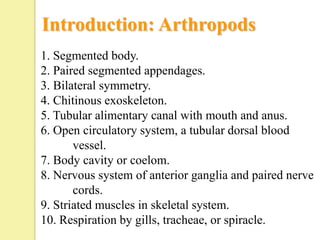 Introduction: Arthropods
1. Segmented body.
2. Paired segmented appendages.
3. Bilateral symmetry.
4. Chitinous exoskeleton.
5. Tubular alimentary canal with mouth and anus.
6. Open circulatory system, a tubular dorsal blood
       vessel.
7. Body cavity or coelom.
8. Nervous system of anterior ganglia and paired nerve
       cords.
9. Striated muscles in skeletal system.
10. Respiration by gills, tracheae, or spiracle.
 