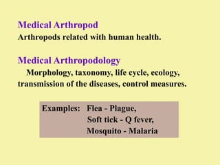 Medical Arthropod
Arthropods related with human health.

Medical Arthropodology
  Morphology, taxonomy, life cycle, ecology,
transmission of the diseases, control measures.

      Examples: Flea - Plague,
                Soft tick - Q fever,
                Mosquito - Malaria
 