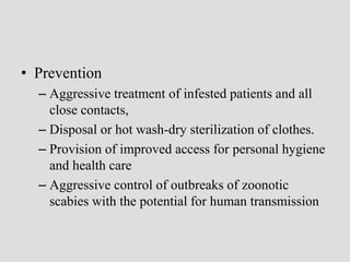 • Prevention
– Aggressive treatment of infested patients and all
close contacts,
– Disposal or hot wash-dry sterilization of clothes.
– Provision of improved access for personal hygiene
and health care
– Aggressive control of outbreaks of zoonotic
scabies with the potential for human transmission
 