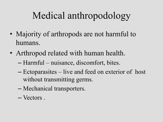 Medical anthropodology
• Majority of arthropods are not harmful to
humans.
• Arthropod related with human health.
– Harmful – nuisance, discomfort, bites.
– Ectoparasites – live and feed on exterior of host
without transmitting germs.
– Mechanical transporters.
– Vectors .
 