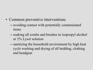 • Common preventive interventions
– avoiding contact with potentially contaminated
items
– soaking all combs and brushes in isopropyl alcohol
or 2% Lysol solution
– sanitizing the household environment by high heat
cycle washing and drying of all bedding, clothing
and headgear
 