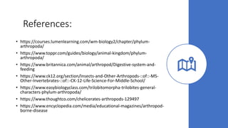 References:
• https://courses.lumenlearning.com/wm-biology2/chapter/phylum-
arthropoda/
• https://www.toppr.com/guides/biology/animal-kingdom/phylum-
arthropoda/
• https://www.britannica.com/animal/arthropod/Digestive-system-and-
feeding
• https://www.ck12.org/section/Insects-and-Other-Arthropods-::of::-MS-
Other-Invertebrates-::of::-CK-12-Life-Science-For-Middle-School/
• https://www.easybiologyclass.com/trilobitomorpha-trilobites-general-
characters-phylum-arthropoda/
• https://www.thoughtco.com/chelicerates-arthropods-129497
• https://www.encyclopedia.com/media/educational-magazines/arthropod-
borne-disease
 