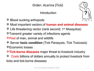 Order: Acarina (Tick)
Introduction
 Blood sucking arthopods
 Most important vectors of human and animal diseases
 Life threatening vector (rank second; 1st
Mosquitos)
Transmit greater variety of infections agents
Pest of man, animal and wildlife
 Server toxic condition (Tick Parasysis, Tick Toxicosis)
Economic losses
Tick-borne diseases major threat to livestock industry
 Costs billions of dollars annually to protect livestock from
ticks and tick-borne diseases
1Tick: A presentation by MAAlim, CVASU
 