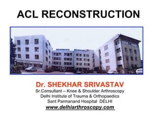 Dr. SHEKHAR SRIVASTAV
Sr.Consultant – Knee & Shoulder Arthroscopy
Delhi Institute of Trauma & Orthopaedics
Sant Parmanand Hospital DELHI
www.delhiarthroscopy.com
ACL RECONSTRUCTION
 