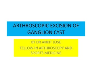 ARTHROSCOPIC EXCISION OF
GANGLION CYST
BY DR ANKIT JOSE
FELLOW IN ARTHROSCOPY AND
SPORTS MEDICINE
 