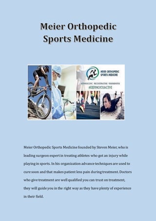 Meier Orthopedic Sports Medicinefounded by Steven Meier, who is
leading surgeon expertin treating athletes who got an injury while
playingin sports. In his organization advancetechniquesare used to
curesoon and that makespatient less pain duringtreatment. Doctors
who givetreatment are wellqualified you can trust on treatment,
they will guideyou in the right way as they haveplenty of experience
in their field.
 